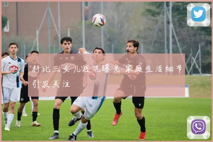 科比三女儿近况曝光 家庭生活细节引发关注