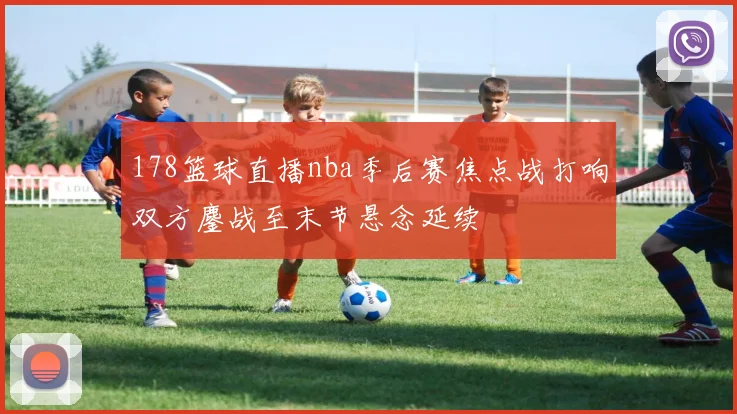 178篮球直播nba季后赛焦点战打响双方鏖战至末节悬念延续
