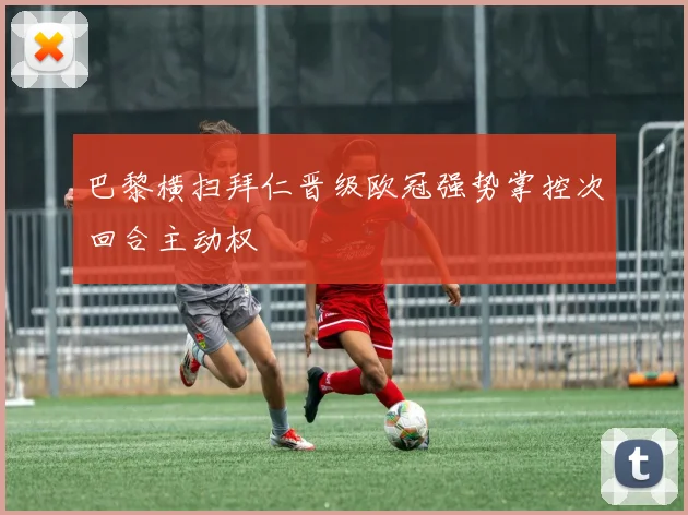 巴黎横扫拜仁晋级欧冠强势掌控次回合主动权