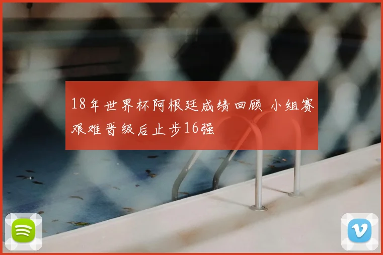 18年世界杯阿根廷成绩回顾 小组赛艰难晋级后止步16强