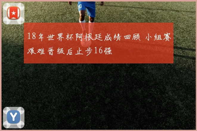 18年世界杯阿根廷成绩回顾 小组赛艰难晋级后止步16强