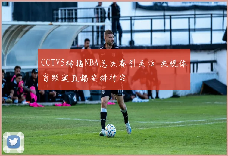 CCTV5转播NBA总决赛引关注 央视体育频道直播安排待定