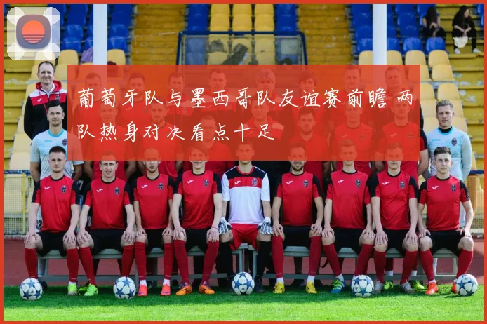 葡萄牙队与墨西哥队友谊赛前瞻 两队热身对决看点十足