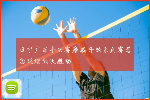 辽宁广东半决赛鏖战升级系列赛悬念延续到决胜场