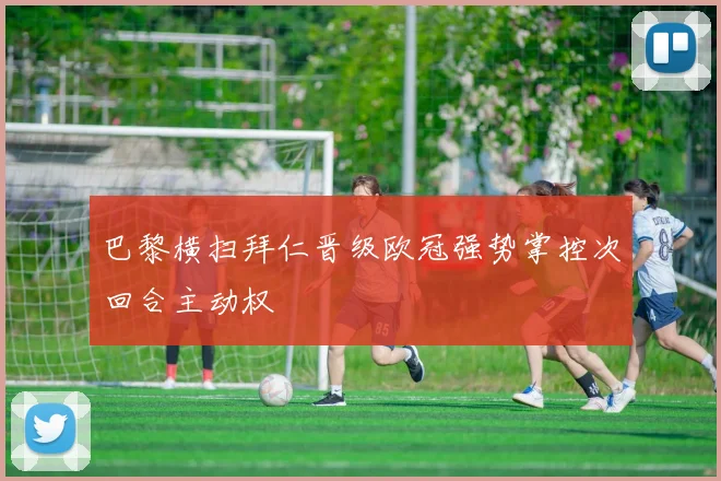 巴黎横扫拜仁晋级欧冠强势掌控次回合主动权