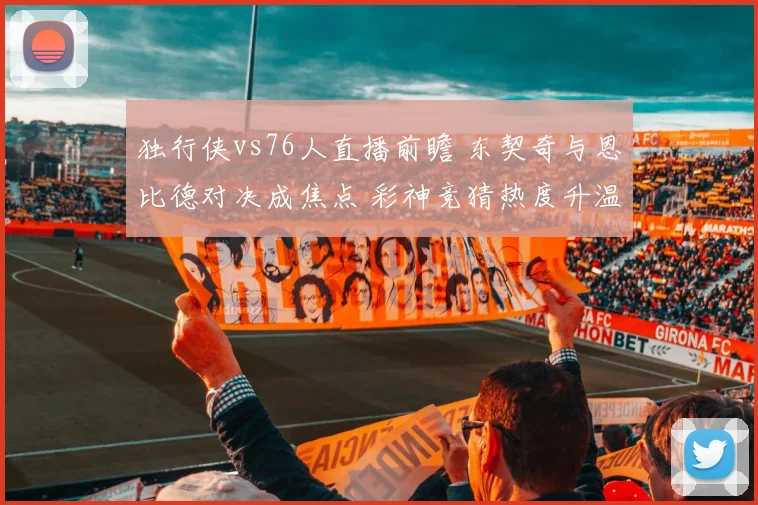 独行侠vs76人直播前瞻 东契奇与恩比德对决成焦点 彩神竞猜热度升温